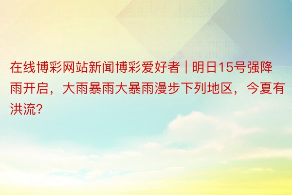 在线博彩网站新闻博彩爱好者 | 明日15号强降雨开启，大雨暴雨大暴雨漫步下列地区，今夏有洪流？