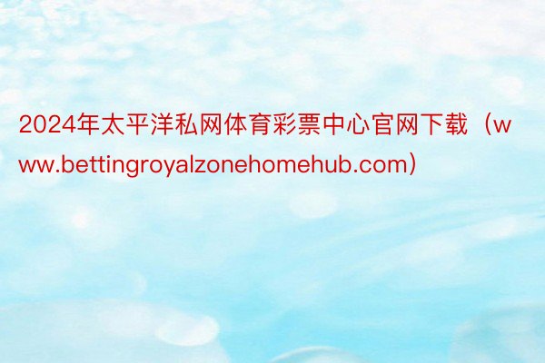 2024年太平洋私网体育彩票中心官网下载（www.bettingroyalzonehomehub.com）