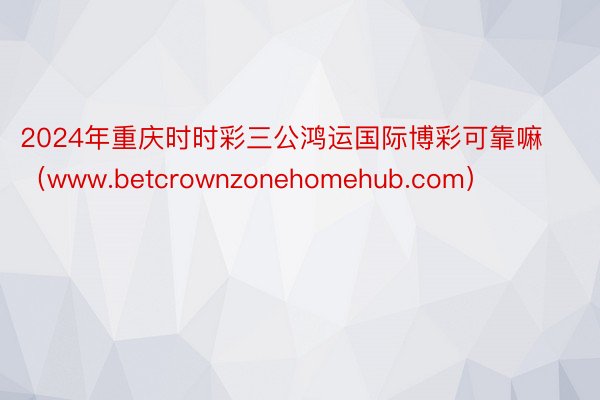 2024年重庆时时彩三公鸿运国际博彩可靠嘛（www.betcrownzonehomehub.com）