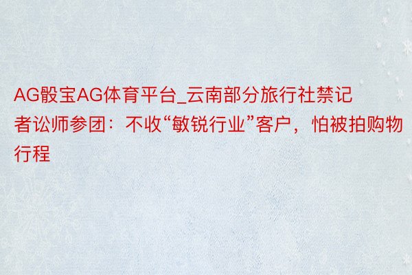 AG骰宝AG体育平台_云南部分旅行社禁记者讼师参团：不收“敏锐行业”客户，怕被拍购物行程