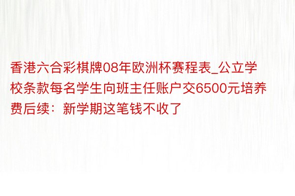 香港六合彩棋牌08年欧洲杯赛程表_公立学校条款每名学生向班主任账户交6500元培养费后续：新学期这笔钱不收了