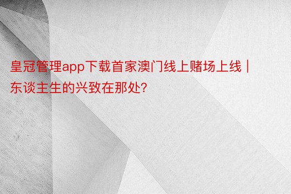 皇冠管理app下载首家澳门线上赌场上线 | 东谈主生的兴致在那处？