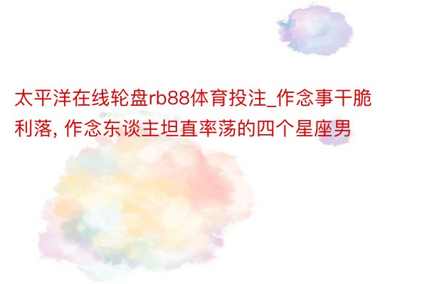 太平洋在线轮盘rb88体育投注_作念事干脆利落, 作念东谈主坦直率荡的四个星座男