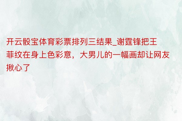 开云骰宝体育彩票排列三结果_谢霆锋把王菲纹在身上色彩意，大男儿的一幅画却让网友揪心了