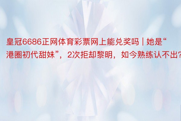 皇冠6686正网体育彩票网上能兑奖吗 | 她是“港圈初代甜妹”，2次拒却黎明，如今熟练认不出？