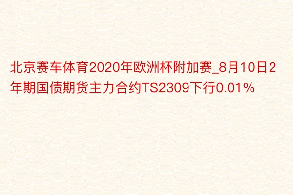 北京赛车体育2020年欧洲杯附加赛_8月10日2年期国债期货主力合约TS2309下行0.01%