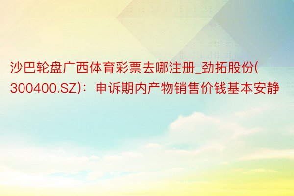 沙巴轮盘广西体育彩票去哪注册_劲拓股份(300400.SZ)：申诉期内产物销售价钱基本安静