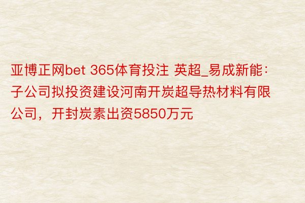 亚博正网bet 365体育投注 英超_易成新能：子公司拟投资建设河南开炭超导热材料有限公司，开封炭素出资5850万元