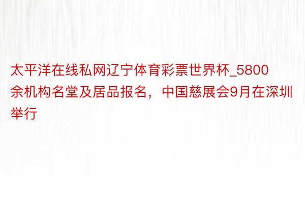 太平洋在线私网辽宁体育彩票世界杯_5800余机构名堂及居品报名，中国慈展会9月在深圳举行