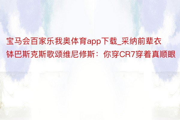 宝马会百家乐我奥体育app下载_采纳前辈衣钵巴斯克斯歌颂维尼修斯：你穿CR7穿着真顺眼