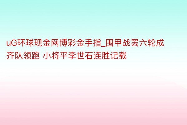 uG环球现金网博彩金手指_围甲战罢六轮成齐队领跑 小将平李世石连胜记载