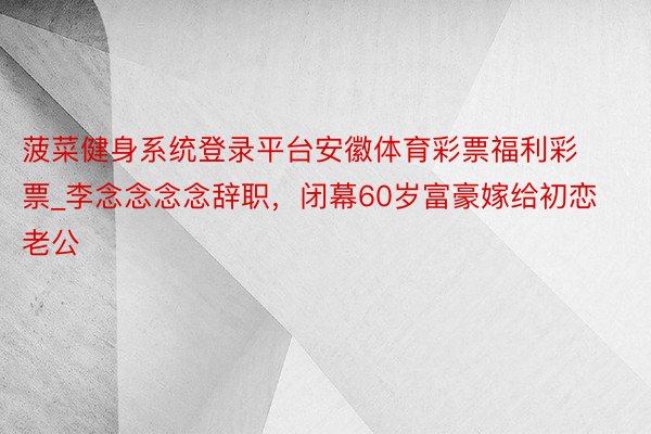 菠菜健身系统登录平台安徽体育彩票福利彩票_李念念念念辞职，闭幕60岁富豪嫁给初恋老公