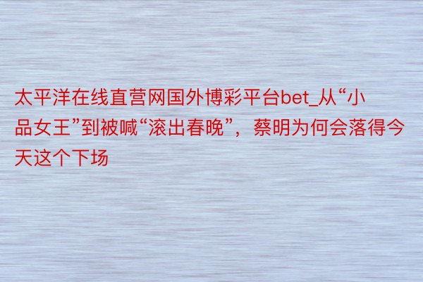 太平洋在线直营网国外博彩平台bet_从“小品女王”到被喊“滚出春晚”，蔡明为何会落得今天这个下场