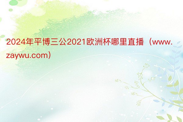 2024年平博三公2021欧洲杯哪里直播（www.zaywu.com）