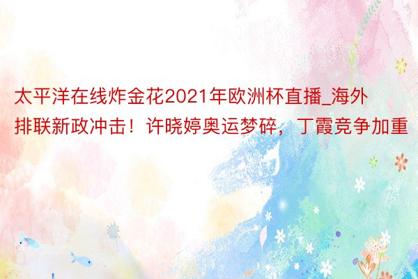 太平洋在线炸金花2021年欧洲杯直播_海外排联新政冲击！许晓婷奥运梦碎，丁霞竞争加重