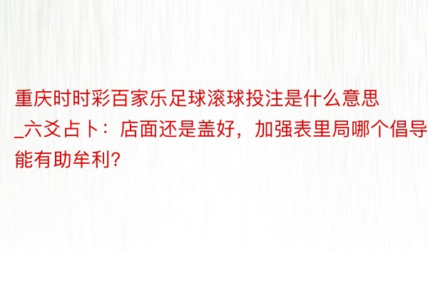 重庆时时彩百家乐足球滚球投注是什么意思_六爻占卜：店面还是盖好，加强表里局哪个倡导能有助牟利?