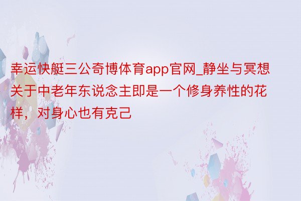 幸运快艇三公奇博体育app官网_静坐与冥想关于中老年东说念主即是一个修身养性的花样，对身心也有克己