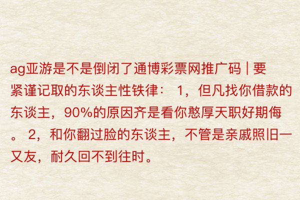 ag亚游是不是倒闭了通博彩票网推广码 | 要紧谨记取的东谈主性铁律： 1，但凡找你借款的东谈主，90%的原因齐是看你憨厚天职好期侮。 2，和你翻过脸的东谈主，不管是亲戚照旧一又友，耐久回不到往时。