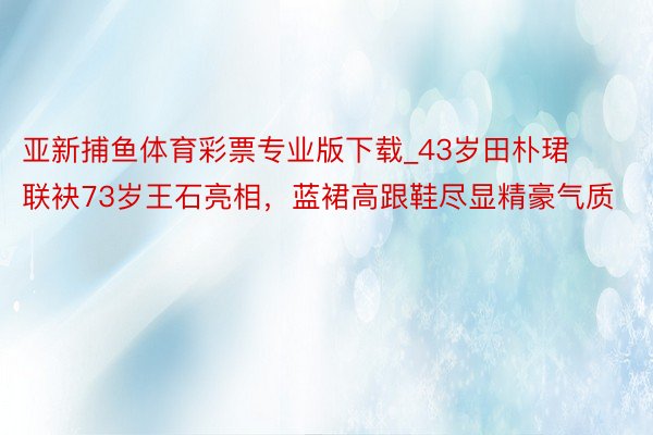 亚新捕鱼体育彩票专业版下载_43岁田朴珺联袂73岁王石亮相，蓝裙高跟鞋尽显精豪气质