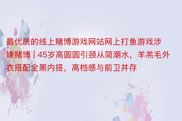 最优质的线上賭博游戏网站网上打鱼游戏涉嫌赌博 | 45岁高圆圆引颈从简潮水，羊羔毛外衣搭配全黑内搭，高档感与前卫并存