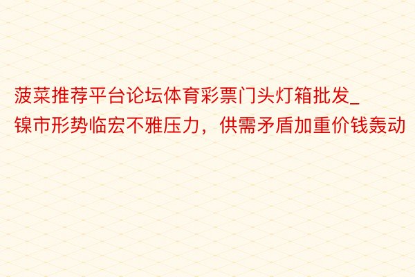 菠菜推荐平台论坛体育彩票门头灯箱批发_镍市形势临宏不雅压力，供需矛盾加重价钱轰动