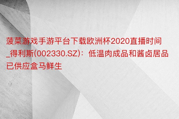 菠菜游戏手游平台下载欧洲杯2020直播时间_得利斯(002330.SZ)：低温肉成品和酱卤居品已供应盒马鲜生