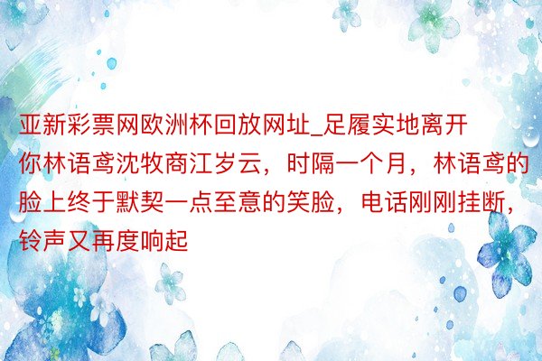 亚新彩票网欧洲杯回放网址_足履实地离开你林语鸢沈牧商江岁云，时隔一个月，林语鸢的脸上终于默契一点至意的笑脸，电话刚刚挂断，铃声又再度响起