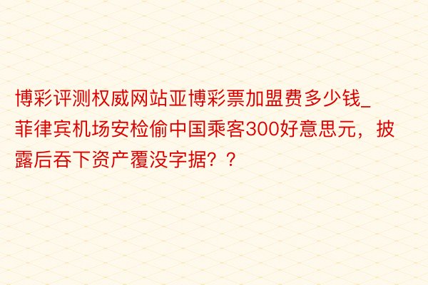 博彩评测权威网站亚博彩票加盟费多少钱_菲律宾机场安检偷中国乘客300好意思元，披露后吞下资产覆没字据？？