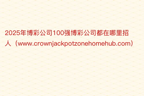 2025年博彩公司100强博彩公司都在哪里招人（www.crownjackpotzonehomehub.com）