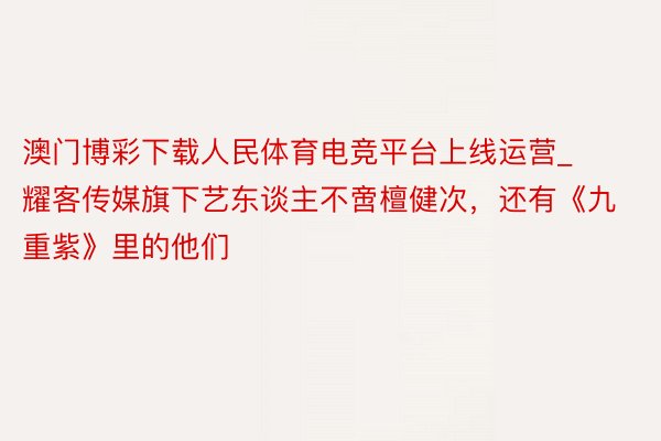 澳门博彩下载人民体育电竞平台上线运营_耀客传媒旗下艺东谈主不啻檀健次，还有《九重紫》里的他们