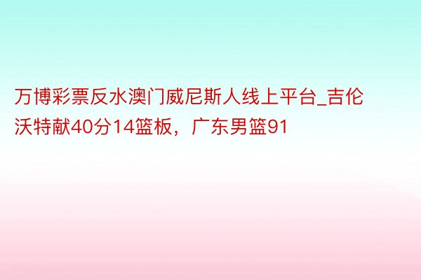 万博彩票反水澳门威尼斯人线上平台_吉伦沃特献40分14篮板，广东男篮91