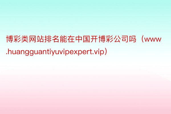 博彩类网站排名能在中国开博彩公司吗（www.huangguantiyuvipexpert.vip）