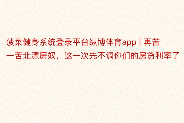 菠菜健身系统登录平台纵博体育app | 再苦一苦北漂房奴,这一次先不调你们的房贷利率了