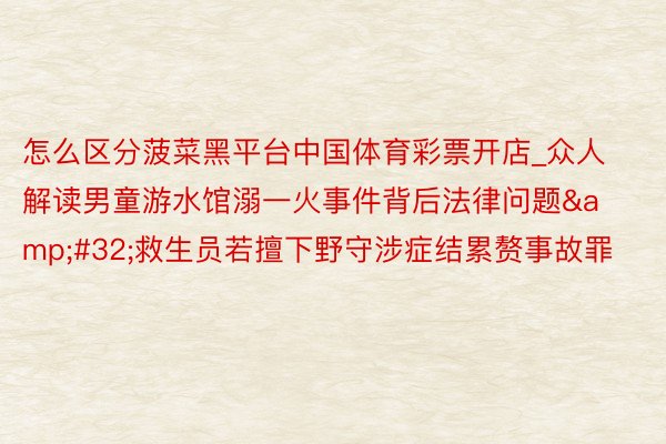 怎么区分菠菜黑平台中国体育彩票开店_众人解读男童游水馆溺一火事件背后法律问题 救生员若擅下野守涉症结累赘事故罪